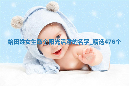 给田姓女生取个阳光活泼的名字，精选476个